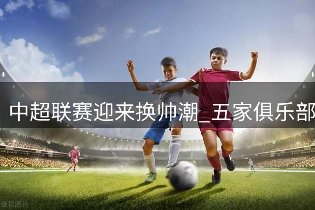 中超联赛迎来换帅潮 五家俱乐部主教练更迭引关注